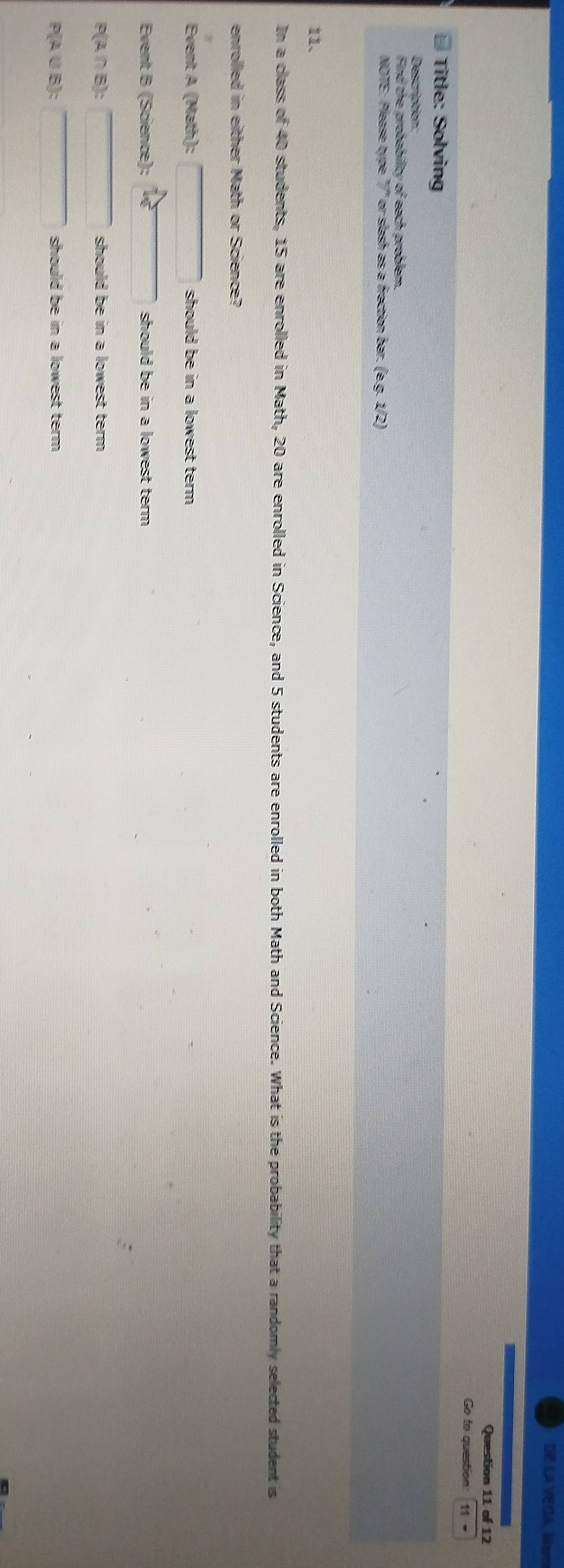 DE LA VEGA, Mao 
Question 11 of 12 
Go to question: 11- 
Title: Solving 
Description: 
Find the probability of each problem. 
NOTE: Please type "/' or slash as a fraction bar. (eg.1/2)
11. 
In a class of 40 students, 15 are enrolled in Math, 20 are enrolled in Science, and 5 students are enrolled in both Math and Science. What is the probability that a randomly selected student is 
enrolled in either Math or Science? 
Event A (Math): should be in a lowest term . 
Event B (Science): should be in a lowest term .
P(A∩B) : should be in a lowest term .
P(A ∪ B) : should be in a lowest term .