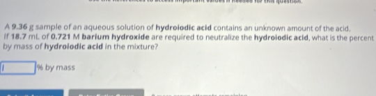 A 9.36 g sample of an aqueous solution of hydrolodic acid contains an unknown amount of the acid. 
If 18.7 mL of 0.721 M barium hydroxide are required to neutralize the hydrolodic acid, what is the percent 
by mass of hydrolodic acid in the mixture?
% by mass