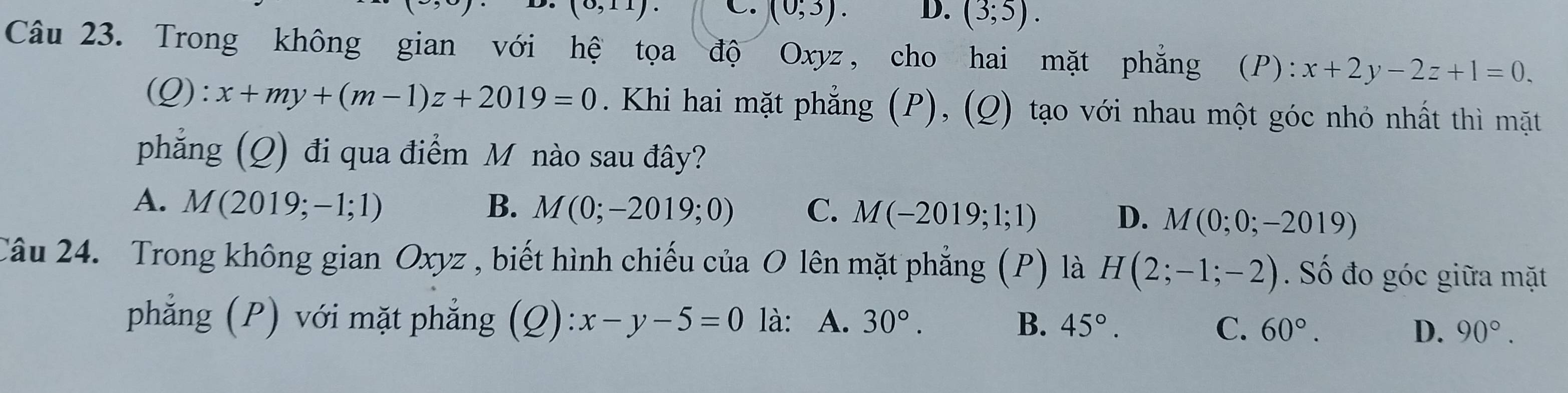 (3
(0,11)· C. (0;3). D. (3;5). 
Câu 23. Trong không gian với hệ tọa độ Oxyz, cho hai mặt phẳng (P): x+2y-2z+1=0.
(Q):x+my+(m-1)z+2019=0. Khi hai mặt phẳng (P), (Q) tạo với nhau một góc nhỏ nhất thì mặt
phẳng (Q) đi qua điểm M nào sau đây?
A. M(2019;-1;1) B. M(0;-2019;0) C. M(-2019;1;1) D. M(0;0;-2019)
Câu 24. Trong không gian Oxyz , biết hình chiếu của O lên mặt phẳng (P) là H(2;-1;-2). Số đo góc giữa mặt
phẳng (P) với mặt phẳng (Q):x-y-5=0 là: A. 30°. B. 45°.
C. 60°. D. 90°.