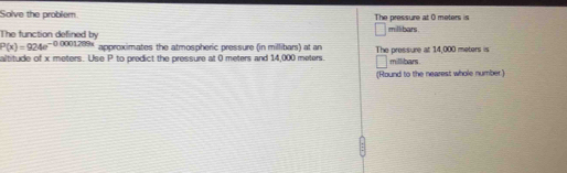 Solve the problem The pressure at 0 meters is millibars. 
The function defined by
P(x)=924e^(-00001289x) approximates the atmospheric pressure (in millibars) at an The pressure at 14,000 meters is 
altitude of x meters. Use P to predict the pressure at 0 meters and 14,000 meters. millibars. 
(Round to the nearest whole number)