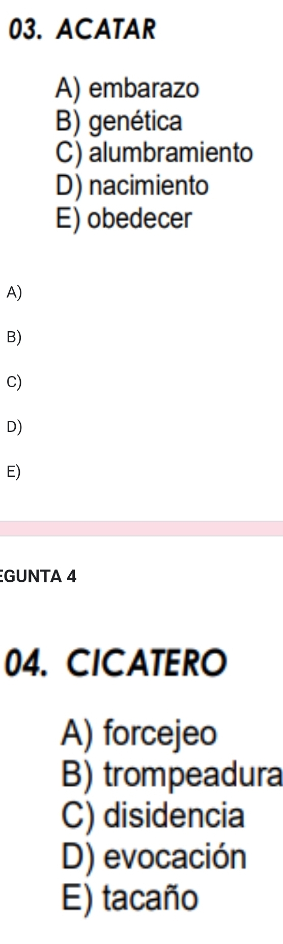 ACATAR
A) embarazo
B) genética
C) alumbramiento
D) nacimiento
E) obedecer
A)
B)
C)
D)
E)
GUNTA 4
04. CICATERO
A) forcejeo
B) trompeadura
C) disidencia
D) evocación
E) tacaño