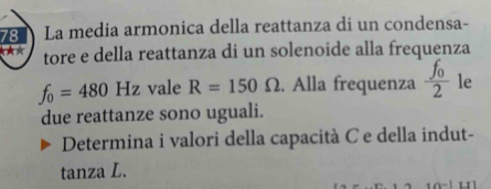 La media armonica della reattanza di un condensa- 
★A tore e della reattanza di un solenoide alla frequenza
f_0=480Hz vale R=150Omega. Alla frequenza frac f_02 le 
due reattanze sono uguali. 
Determina i valori della capacità C e della indut- 
tanza L.
n-1