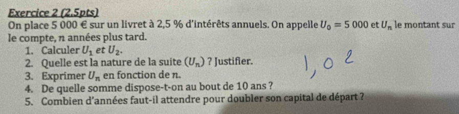 On place 5 000 € sur un livret à 2,5 % d'intérêts annuels. On appelle U_0=5000 et U_n le montant sur 
le compte, n années plus tard. 
1. Calculer U_1 et U_2. 
2. Quelle est la nature de la suite (U_n) ? Justifier. 
3. Exprimer U_n en fonction de n. 
4. De quelle somme dispose-t-on au bout de 10 ans ? 
5. Combien d’années faut-il attendre pour doubler son capital de départ ?