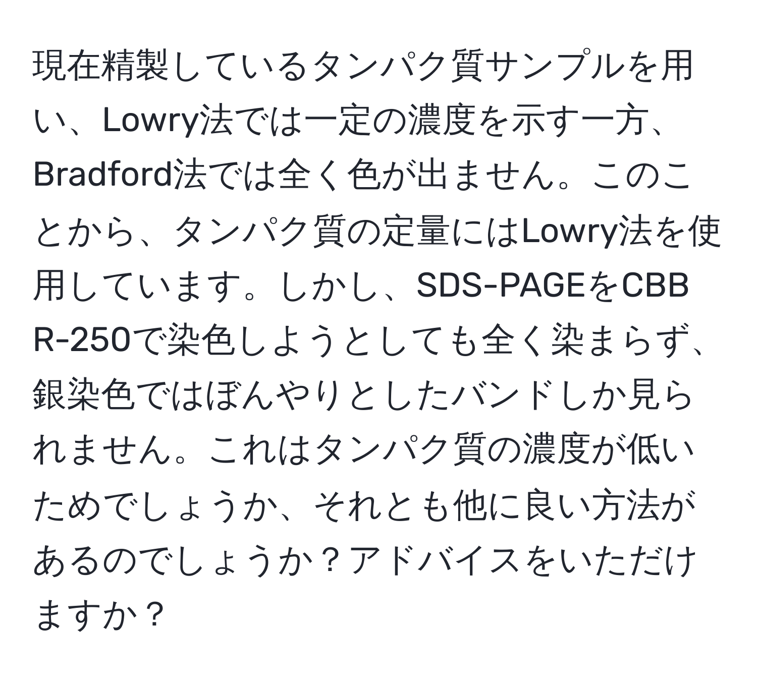 現在精製しているタンパク質サンプルを用い、Lowry法では一定の濃度を示す一方、Bradford法では全く色が出ません。このことから、タンパク質の定量にはLowry法を使用しています。しかし、SDS-PAGEをCBB R-250で染色しようとしても全く染まらず、銀染色ではぼんやりとしたバンドしか見られません。これはタンパク質の濃度が低いためでしょうか、それとも他に良い方法があるのでしょうか？アドバイスをいただけますか？