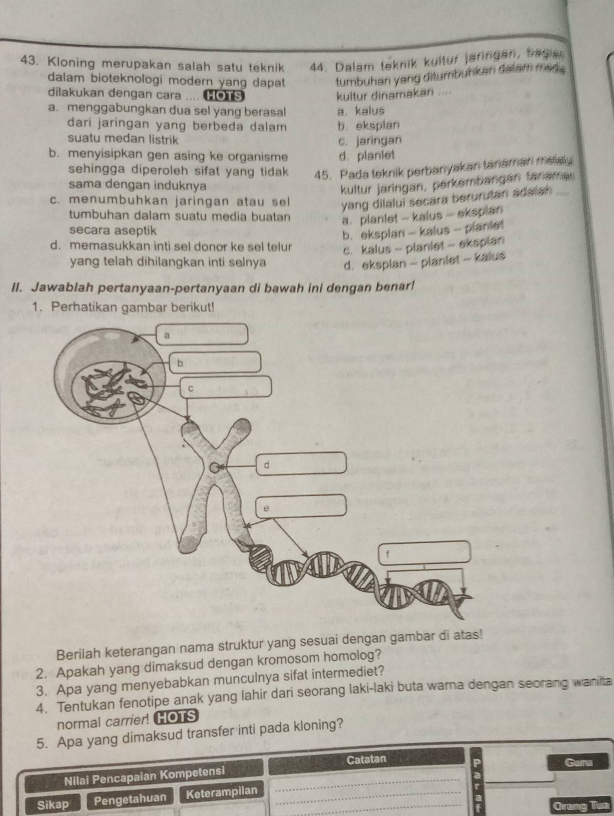 Kloning merupakan salah satu teknik 44. Dalam teknik kultur jaringan, bagia
dalam bioteknologi modern yang dapat tumbuhan yang ditumbuhkan dalam mede .
dilakukan dengan cara .... HOTS kultur dinamakan ....
a. menggabungkan dua sel yang berasal a. kalus
dari jaringan yang berbeda dalam b. eksplan
suatu medan listrik c. jaringan
b. menyisipkan gen asing ke organisme d. planiet
sehingga diperoleh sifat yang tidak 45. Pada teknik perbanyakan tanaman melaly
sama dengan induknya kultur jaringan, perkembangan tanaman
c. menumbuhkan jaringan atau sel yang dilalui secara berurutan adalsh ....
tumbuhan dalam suatu media buatan a planlet - kalus - ekspian
secara aseptik
b. eksplan - kalus - planiet
d. memasukkan inti sel donor ke sel telur c. kalus - planiet - eksplan
yang telah dihilangkan inti selnya d. eksplan - planiet - kalus
II. Jawablah pertanyaan-pertanyaan di bawah ini dengan benar!
1. Perhatikan gambar berikut!
Berilah keterangan nama struktur yang sesuai dengan gambar di atas!
2. Apakah yang dimaksud dengan kromosom homolog?
3. Apa yang menyebabkan munculnya sifat intermediet?
4. Tentukan fenotipe anak yang lahir dari seorang laki-laki buta warna dengan seorang wanita
normal carrier! HOTS
5. Apa yang dimaksud transfer inti pada kloning?
Catatan Gara
Nilai Pencapaian Kompetensi_
_
Sikap Pengetahuan Keterampilan__
Orang