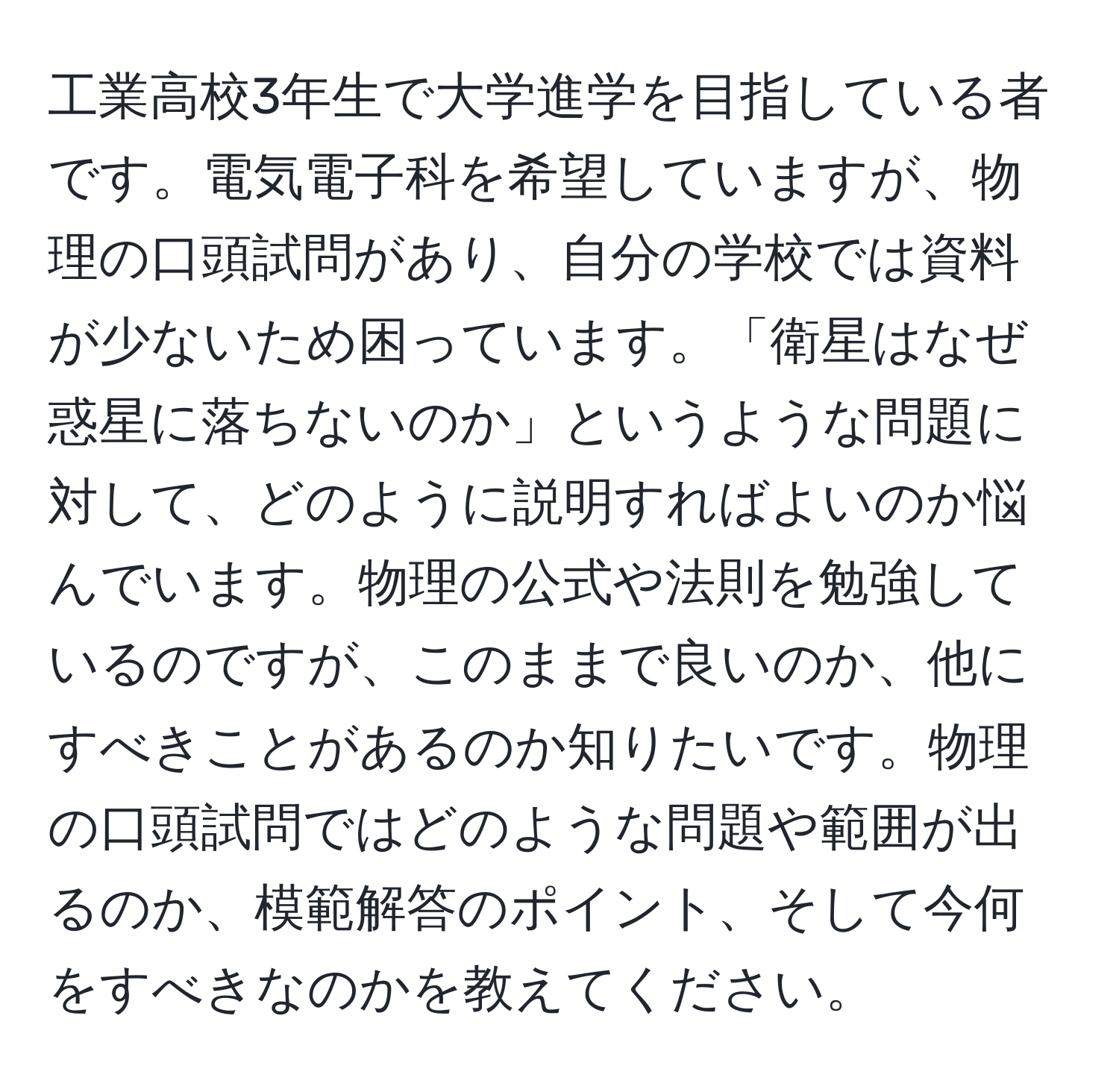 工業高校3年生で大学進学を目指している者です。電気電子科を希望していますが、物理の口頭試問があり、自分の学校では資料が少ないため困っています。「衛星はなぜ惑星に落ちないのか」というような問題に対して、どのように説明すればよいのか悩んでいます。物理の公式や法則を勉強しているのですが、このままで良いのか、他にすべきことがあるのか知りたいです。物理の口頭試問ではどのような問題や範囲が出るのか、模範解答のポイント、そして今何をすべきなのかを教えてください。