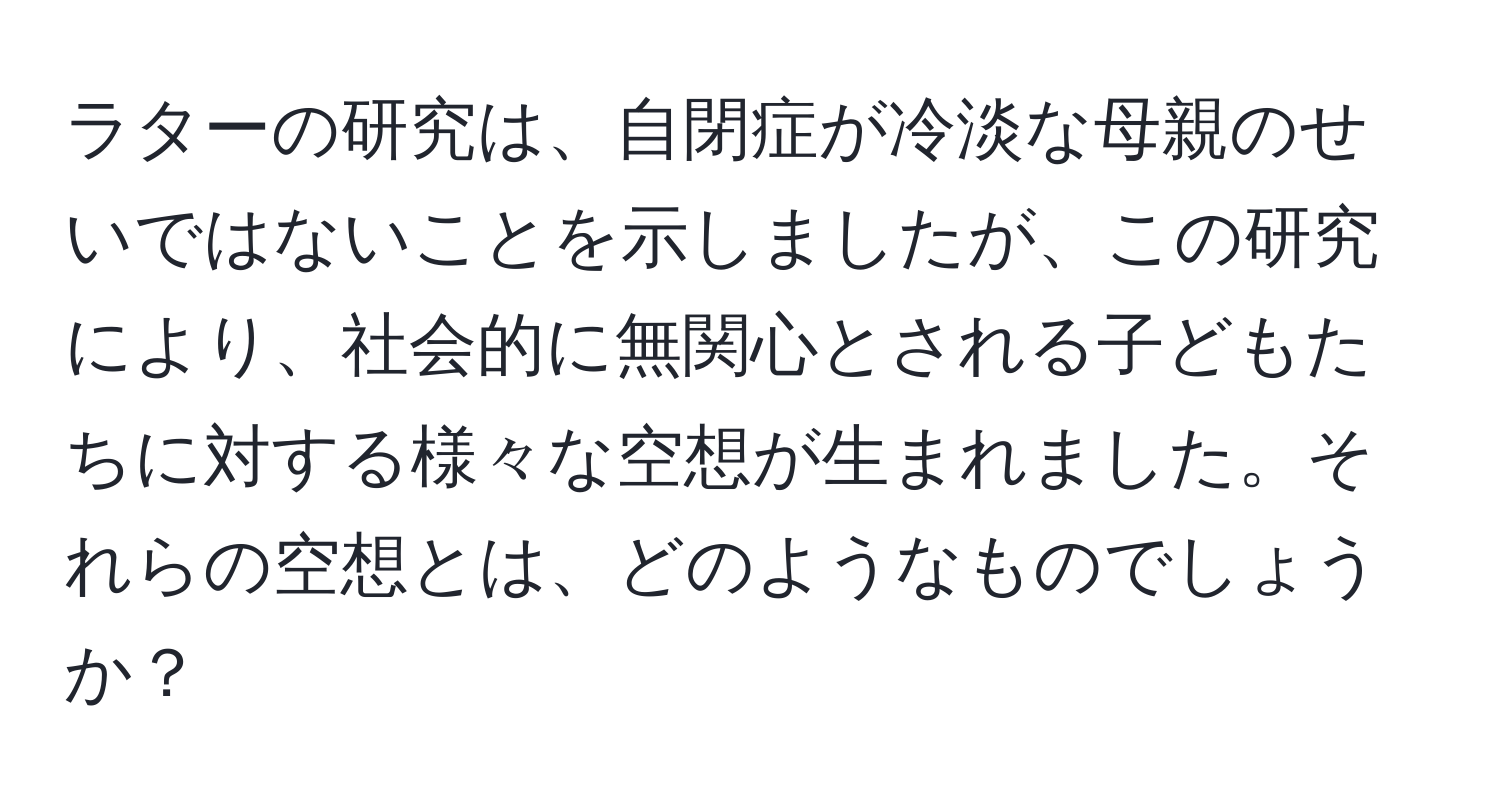 ラターの研究は、自閉症が冷淡な母親のせいではないことを示しましたが、この研究により、社会的に無関心とされる子どもたちに対する様々な空想が生まれました。それらの空想とは、どのようなものでしょうか？