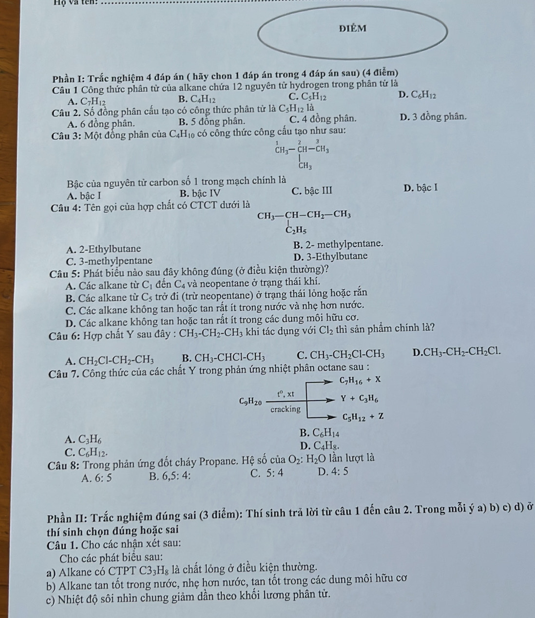 Hộ và tên:
điÉm
Phần I: Trắc nghiệm 4 đáp án ( hãy chon 1 đáp án trong 4 đáp án sau) (4 điểm)
Câu 1 Công thức phân tử của alkane chứa 12 nguyên tử hydrogen trong phân tử là
A. C_7H_12
B. C_4H_12
C. C_5H_12 D. C_6H_12
Câu 2. Số đồng phân cấu tạo có công thức phân tử là C_5H_12ldot a
A. 6 đồng phân. B. 5 đồng phân. C. 4 đồng phân. D. 3 đồng phân.
Câu 3: Một đồng phân của C_4H_10 có công thức công cấu tạo như sau:
beginarrayr 1 CH_3-CH-C-CH_3^(3-CH_3)
Bậc của nguyên tử carbon số 1 trong mạch chính là
A. bậc I B. bậc IV C. bậc III D. bậc I
Câu 4: Tên gọi của hợp chất có CTCT dưới là
CH_3-CH-CH_2-CH_3
C_2H_5
A. 2-Ethylbutane B. 2- methylpentane.
C. 3-methylpentane D. 3-Ethylbutane
Câu 5: Phát biểu nào sau đây không đúng (ở điều kiện thường)?
A. Các alkane từ C_1 đến C_4 và neopentane ở trạng thái khí.
B. Các alkane từ C_5 trở đi (trừ neopentane) ở trạng thái lỏng hoặc rắn
C. Các alkane không tan hoặc tan rất ít trong nước và nhẹ hơn nước.
D. Các alkane không tan hoặc tan rất ít trong các dung môi hữu cơ.
Câu 6: Hợp chất Y sau đây : CH_3-CH_2-CH_3 khi tác dụng với Cl_2 thì sản phẩm chính là?
A. CH_2Cl-CH_2-CH_3 B. CH_3-CHCl-CH_3 C. CH_3-CH_2Cl-CH_3 D. CH_3-CH_2-CH_2Cl.
Câu 7. Công thức của các chất Y trong phản ứng nhiệt phân octane sau :
C_7H_16+X
C_9H_20
t^0,xt Y+C_3H_6
cracking
C_5H_12+Z
A. C_3H_6
B. C_6H_14
C. C_6H_12.
D. C_4H_8.
* Câu 8: Trong phản ứng đốt cháy Propane. Hệ số của O_2 H_2O ần lượt là
A. 6:5 B. 6,5:4: C. 5:4 D. 4:5
Phần II: Trắc nghiệm đúng sai (3 điểm): Thí sinh trả lời từ câu 1 đến câu 2. Trong mỗi ý a) b) c) d) ở
thí sinh chọn đúng hoặc sai
Câu 1. Cho các nhận xét sau:
Cho các phát biểu sau:
a) Alkane có CTPT C3_3H_8 là chất lỏng ở điều kiện thường.
b) Alkane tan tốt trong nước, nhẹ hơn nước, tan tốt trong các dung môi hữu cơ
c) Nhiệt độ sôi nhìn chung giảm dần theo khối lương phân tử.