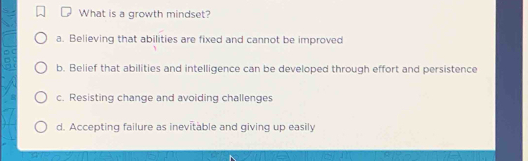 What is a growth mindset?
a. Believing that abilities are fixed and cannot be improved
b. Belief that abilities and intelligence can be developed through effort and persistence
c. Resisting change and avoiding challenges
d. Accepting failure as inevitable and giving up easily