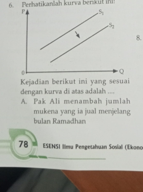 Perhatikanlah kurva berikut in!
P
S_1
S_2
8.
0
Q
Kejadian berikut ini yang sesuai
dengan kurva di atas adalah ....
A. Pak Ali menambah jumlah
mukena yang ia jual menjelang
bulan Ramadhan
78 ESENSI Ilmu Pengetahuan Sosial (Ekond