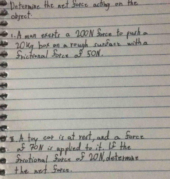 Determine the net force acting on the 
object. 
1. A man exerts a 200N force to push a
20ug box on a rough surfact with a 
frictional force of 5ON. 
. A toy car is at rest, and a force 
of YON is applied to it. If the 
friational force of 20N, determine 
the net force.