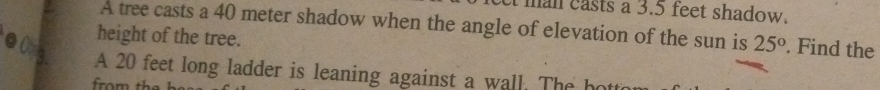 man easts a 3.5 feet shadow. 
A tree casts a 40 meter shadow when the angle of elevation of the sun is 25°. Find the 
height of the tree. 
A 20 feet long ladder is leaning against a wall. The ho