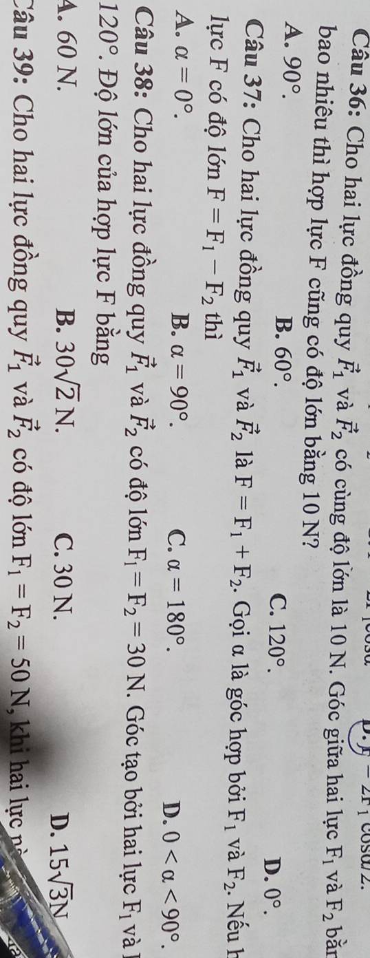 cosa/2.
Câu 36: Cho hai lực đồng quy vector F_1 và vector F_2 có cùng độ lớn là 10 N. Góc giữa hai lực F_1 và F_2 bǎn
bao nhiêu thì hợp lực F cũng có độ lớn bằng 10 N?
A. 90°.
B. 60°.
C. 120°. D. 0°. 
Câu 37: Cho hai lực đồng quy vector F_1 và vector F_2 là F=F_1+F_2 1. Gọi α là góc hợp bởi F_1 và F_2. Nếu h
lực F có độ lớn F=F_1-F_2 thì
A. alpha =0°. B. alpha =90°. C. alpha =180°. D. 0 <90°. 
Câu 38: Cho hai lực đồng quy vector F_1 và vector F_2 có độ lớn F_1=F_2=30N. Góc tạo bởi hai lực F_1 và
120° 2. Độ lớn của hợp lực F bằng
A. 60 N. B. 30sqrt(2)N. C. 30 N. D. 15sqrt(3)N
Câu 39: Cho hai lực đồng quy vector F_1 và vector F_2 có độ lớn F_1=F_2=50N , khi hai lực nà