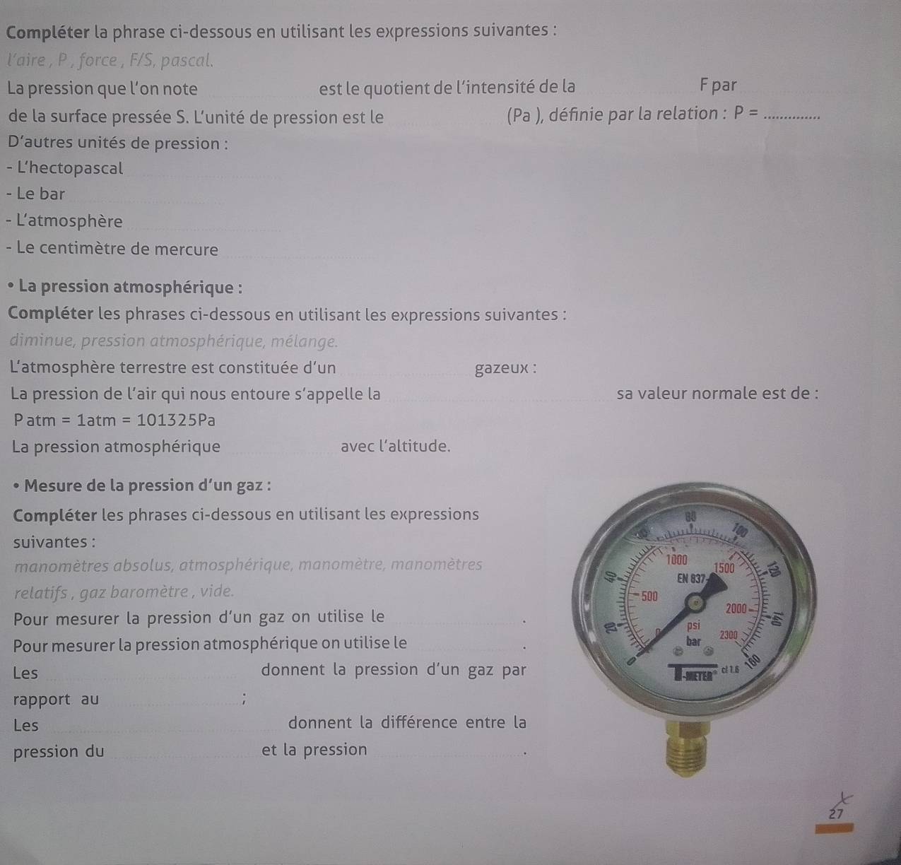 Compléter la phrase ci-dessous en utilisant les expressions suivantes : 
l’aire , P , force , F/S, pascal. 
La pression que l’on note est le quotient de l’intensité de la Fpar 
de la surface pressée S. L'unité de pression est le (Pa ), définie par la relation : P= _ 
D'autres unités de pression : 
- L’hectopascal 
- Le bar 
- L'atmosphère 
__ 
- Le centimètre de mercure 
La pression atmosphérique : 
Compléter les phrases ci-dessous en utilisant les expressions suivantes : 
diminue, pression atmosphérique, mélange. 
L'atmosphère terrestre est constituée d’un gazeux : 
La pression de l’air qui nous entoure s’appelle la sa valeur normale est de : 
Patm =1atm=101325Pa
La pression atmosphérique avec l’altitude. 
Mesure de la pression d’un gaz : 
Compléter les phrases ci-dessous en utilisant les expressions 
suivantes : 
manomètres absolus, atmosphérique, manomètre, manomètres 
relatifs , gaz baromètre , vide. 
Pour mesurer la pression d’un gaz on utilise le 
Pour mesurer la pression atmosphérique on utilise le 
Les _donnent la pression d’un gaz par 
rapport au _; 
Les _donnent la différence entre la 
pression du _et la pression_ 
.