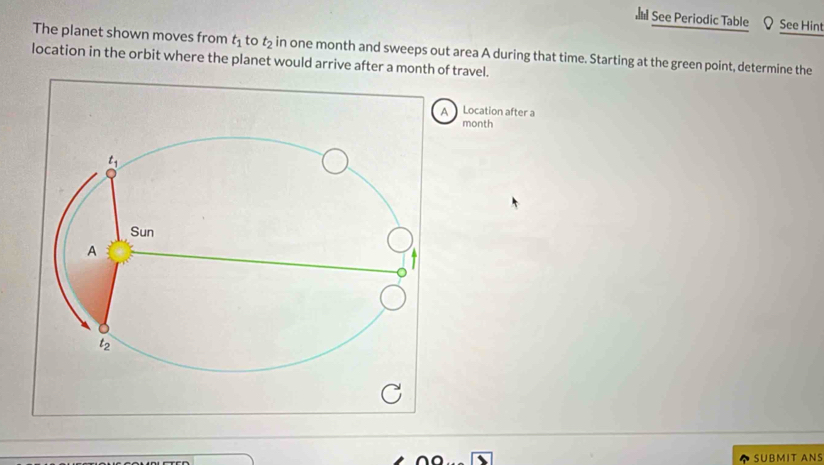 See Periodic Table See Hint
The planet shown moves from t_1 to t_2 in one month and sweeps out area A during that time. Starting at the green point, determine the
location in the orbit where the planet would arrive after a month of travel.
A Location after a
month
t_1
Sun
A
t_2
SUBMIT ANS