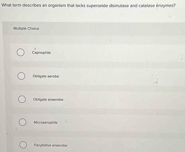 What term describes an organism that lacks superoxide dismutase and catalase enzymes?
Multiple Choice
Capnophile
Obligate aerobe
Obligate anaerobe
Microaerophile
Facultative anaerobe