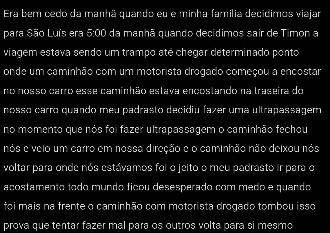 Era bem cedo da manhã quando eu e minha família decidimos viajar 
para São Luís era 5:00 da manhã quando decidimos sair de Timon a 
viagem estava sendo um trampo até chegar determinado ponto 
onde um caminhão com um motorista drogado começou a encostar 
no nosso carro esse caminhão estava encostando na traseira do 
nosso carro quando meu padrasto decidiu fazer uma ultrapassagem 
no momento que nós foi fazer ultrapassagem o caminhão fechou 
nós e veio um carro em nossa direção e o caminhão não deixou nós 
voltar para onde nós estávamos foi o jeito o meu padrasto ir para o 
acostamento todo mundo ficou desesperado com medo e quando 
foi mais na frente o caminhão com motorista drogado tombou isso 
prova que tentar fazer mal para os outros volta para si mesmo