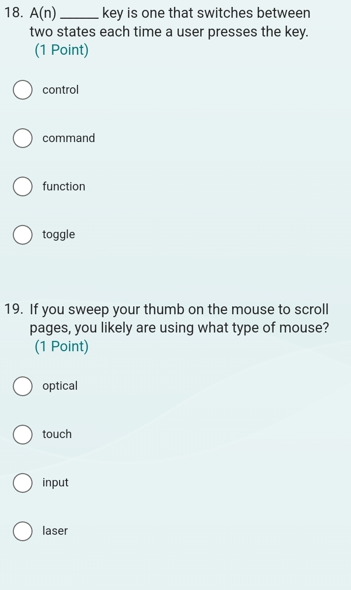 A(n) _key is one that switches between
two states each time a user presses the key.
(1 Point)
control
command
function
toggle
19. If you sweep your thumb on the mouse to scroll
pages, you likely are using what type of mouse?
(1 Point)
optical
touch
input
laser