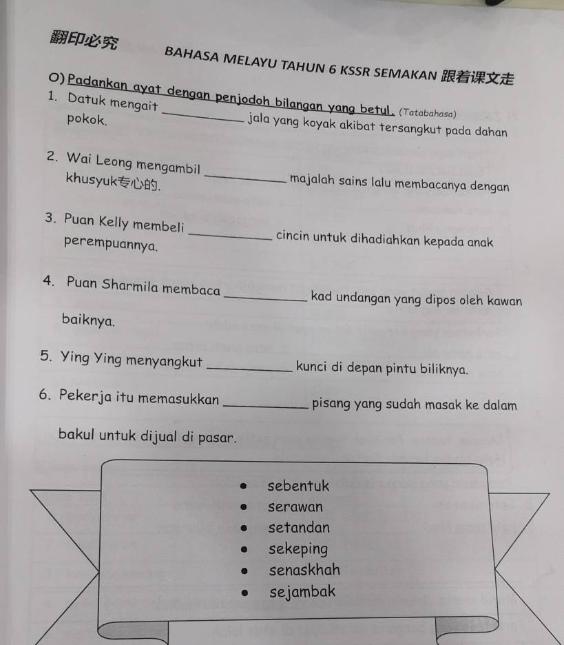 BAHASA MELAYU TAHUN 6 KSSR SEMAKAN 
O)Padankan ayat dengan penjodoh bilangan yang betul. (Tatabahasa) 
1. Datuk mengait 
pokok. 
jala yang koyak akibat tersangkut pada dahan 
_ 
2. Wai Leong mengambil 
khusyuk. 
majalah sains lalu membacanya dengan 
3. Puan Kelly membeli _cincin untuk dihadiahkan kepada anak 
perempuannya. 
4. Puan Sharmila membaca _kad undangan yang dipos oleh kawan 
baiknya. 
5. Ying Ying menyangkut _kunci di depan pintu biliknya. 
6. Pekerja itu memasukkan _pisang yang sudah masak ke dalam 
bakul untuk dijual di pasar.