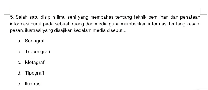 Salah satu disiplin ilmu seni yang membahas tentang teknik pemilihan dan penataan
informasi huruf pada sebuah ruang dan media guna memberikan informasi tentang kesan,
pesan, ilustrasi yang disajikan kedalam media disebut...
a. Sonografi
b. Tropongrafi
c. Metagrafi
d. Tipografi
e. Ilustrasi