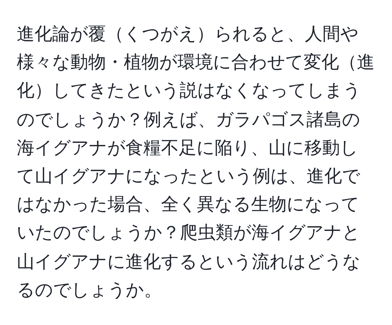 進化論が覆くつがえられると、人間や様々な動物・植物が環境に合わせて変化進化してきたという説はなくなってしまうのでしょうか？例えば、ガラパゴス諸島の海イグアナが食糧不足に陥り、山に移動して山イグアナになったという例は、進化ではなかった場合、全く異なる生物になっていたのでしょうか？爬虫類が海イグアナと山イグアナに進化するという流れはどうなるのでしょうか。