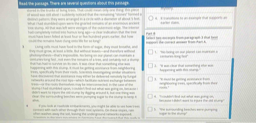 Read the passage. There are several questions about this passage.
stored in the trunks of living trees. That could mean only one thing; this piece mystery.
of wood was still alive! I suddenly noticed that the remaining "stones" formed a
distinct pattern: they were arranged in a circle with a diameter of about 5 feet. 4. It transitions to an example that supports an
What I had stumbled upon were the gnarled remains of an enormous ancient earlier claim.
tree stump. All that was left were vestiges of the outermost edge. The interior
had completely rotted into humus long ago—a clear indication that the tree Part B
must have been felled at least four or five hundred years earlier. But how Select two excerpts from paragraph 3 that best
could the remains have clung onto life for so long? support the correct answer from Part A.
3 Living cells must have food in the form of sugar, they must breathe, and
they must grow, at least a little. But without leaves—and therefore without 1. “No being on our planet can maintain a
photosynthesis—that's impossible. No being on our planet can maintain a centuries-long fast"
centuries-long fast , not even the remains of a tree, and certainly not a stump
that has had to survive on its own. It was clear that something else was 2. "It was clear that something else was
happening with this stump. It must be getting assistance from neighboring happening with this stump."
trees, specifically from their roots. Scientists investigating similar situations
have discovered that assistance may either be delivered remotely by fungal 3. “It must be getting assistance from
networks around the root tips—which facilitate nutrient exchange between
trees—or the roots themselves may be interconnected. In the case of the neighboring trees, specifically from their
stump I had stumbled upon, I couldn't find out what was going on, because I roots."
didn't want to injure the old stump by digging around it, but one thing was
clear: the surrounding beeches were pumping sugar to the stump to keep it 4. “I couldn't find out what was going on,
alive. because I didn't want to injure the old stump"
4 if you look at roadside embankments, you might be able to see how trees
connect with each other through their root systems. On these slopes, rain 5. “the surrounding beeches were pumping
often washes away the soil, leaving the underground networks exposed. sugar to the stump"
Crientiste in the Hars mountaine in Germanu have diernuared that this really is