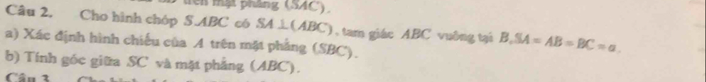 Têi mạt pháng (SAC). 
Câu 2. Cho hình chóp S. ABC có SA⊥ (ABC) ), tam giác ABC vuông tại B. SA=AB=BC=a
a) Xác định hình chiếu của A trên mặt phẳng (SBC). 
b) Tính góc giữa SC và mặt phẳng (ABC). 
Câu 3