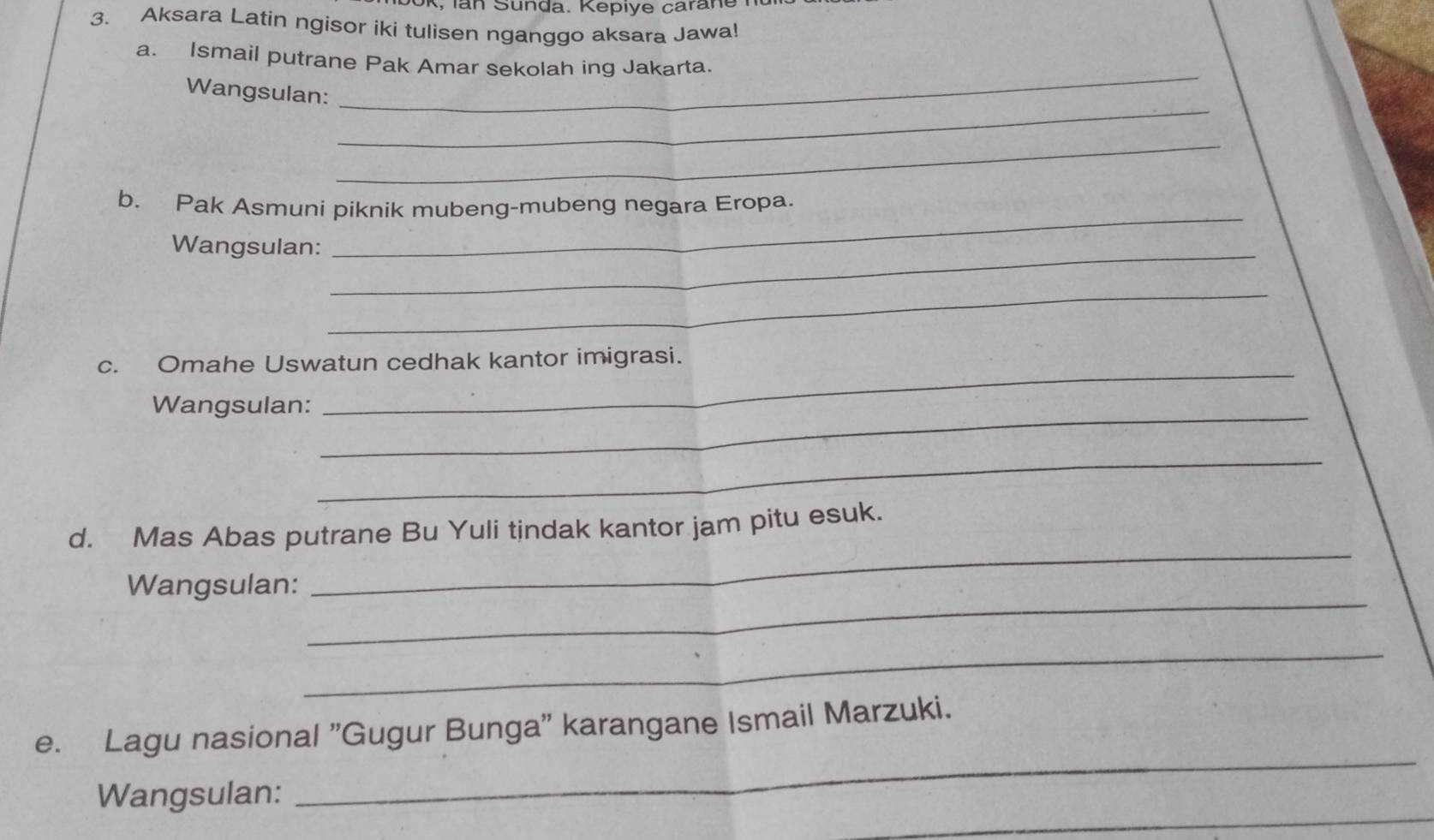 Sunda. Kepiye caran e 
3. Aksara Latin ngisor iki tulisen nganggo aksara Jawa! 
_ 
a. Ismail putrane Pak Amar sekolah ing Jakarta. 
_ 
Wangsulan: 
_ 
b. Pak Asmuni piknik mubeng-mubeng negara Eropa. 
Wangsulan:_ 
_ 
_ 
c. Omahe Uswatun cedhak kantor imigrasi. 
Wangsulan:_ 
_ 
_ 
_ 
d. Mas Abas putrane Bu Yuli tindak kantor jam pitu esuk. 
_ 
Wangsulan: 
_ 
_ 
e. Lagu nasional "Gugur Bunga" karangane Ismail Marzuki. 
_ 
Wangsulan: