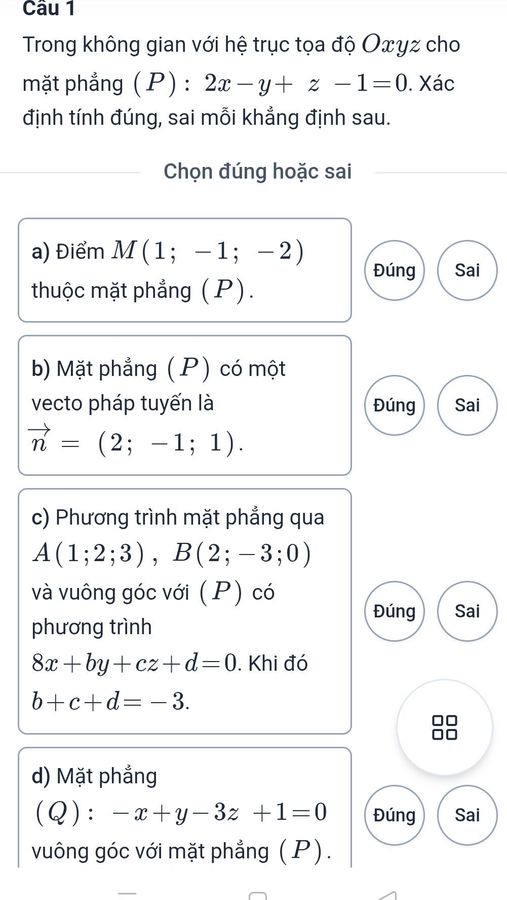 Trong không gian với hệ trục tọa độ Oxyz cho 
mặt phẳng (P):2x-y+z-1=0. Xác 
định tính đúng, sai mỗi khẳng định sau. 
Chọn đúng hoặc sai 
a) Điểm M(1;-1;-2)
Đúng Sai 
thuộc mặt phẳng (P). 
b) Mặt phẳng (P) có một 
vecto pháp tuyến là Đúng Sai
vector n=(2;-1;1). 
c) Phương trình mặt phẳng qua
A(1;2;3), B(2;-3;0)
và vuông góc với (P) có 
Đúng Sai 
phương trình
8x+by+cz+d=0. Khi đó
b+c+d=-3. 
d) Mặt phẳng
(Q):-x+y-3z+1=0 Đúng Sai 
vuông góc với mặt phẳng (P). 
_