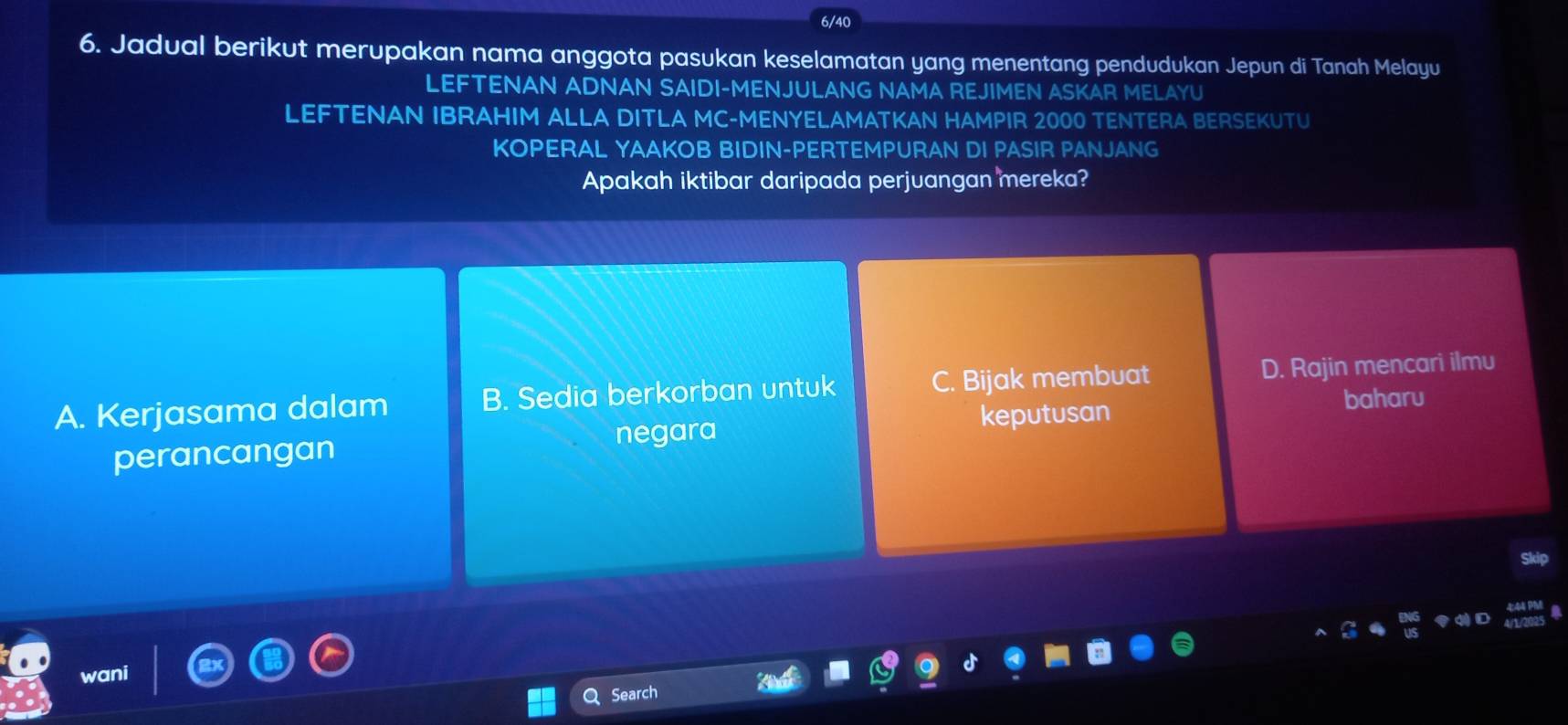 6/40
6. Jadual berikut merupakan nama anggota pasukan keselamatan yang menentang pendudukan Jepun di Tanah Melayu
LEFTENAN ADNAN SAIDI-MENJULANG NAMA REJIMEN ASKAR MELAYU
LEFTENAN IBRAHIM ALLA DITLA MC-MENYELAMATKAN HAMPIR 2000 TENTERA BERSEKUTU
KOPERAL YAAKOB BIDIN-PERTEMPURAN DI PASIR PANJANG
Apakah iktibar daripada perjuangan mereka?
A. Kerjasama dalam B. Sedia berkorban untuk C. Bijak membuat D. Rajin mencari ilmu
baharu
perancangan negara
keputusan
dp
vani
Search