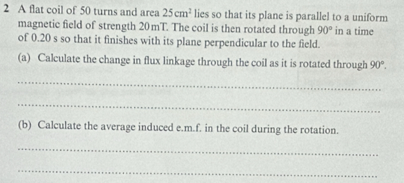 A flat coil of 50 turns and area 25cm^2 lies so that its plane is parallel to a uniform 
magnetic field of strength 20mT. The coil is then rotated through 90° in a time 
of 0.20 s so that it finishes with its plane perpendicular to the field. 
(a) Calculate the change in flux linkage through the coil as it is rotated through 90°. 
_ 
_ 
(b) Calculate the average induced e.m.f. in the coil during the rotation. 
_ 
_