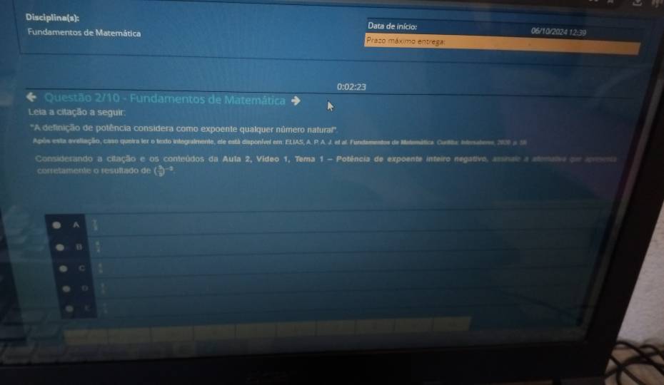 Disciplina(s): Data de início: 06/10/2024 12:39 
Fundamentos de Matemática Prazo máximo entrega
0:02:23
Questão 2/10 - Fundamentos de Matemática 
Leia a citação a seguir: 
''A definição de potência considera como expoente qualquer número natural'' 
Após esta aveliação, caso queira ler o texto integralmente, ele está disponível em: ELIAS, A. P. A. J. el al. Fundamentos de Matemática. Cutta, Intesatens, 2000 a 18
Considerando a cilação e os conteúdos da Aula 2, Vídeo 1, Tema 1 - Potência de expoente inteiro negativo, arnae a atmato om a 
corretamente o resultado de ( 3/p )^-3