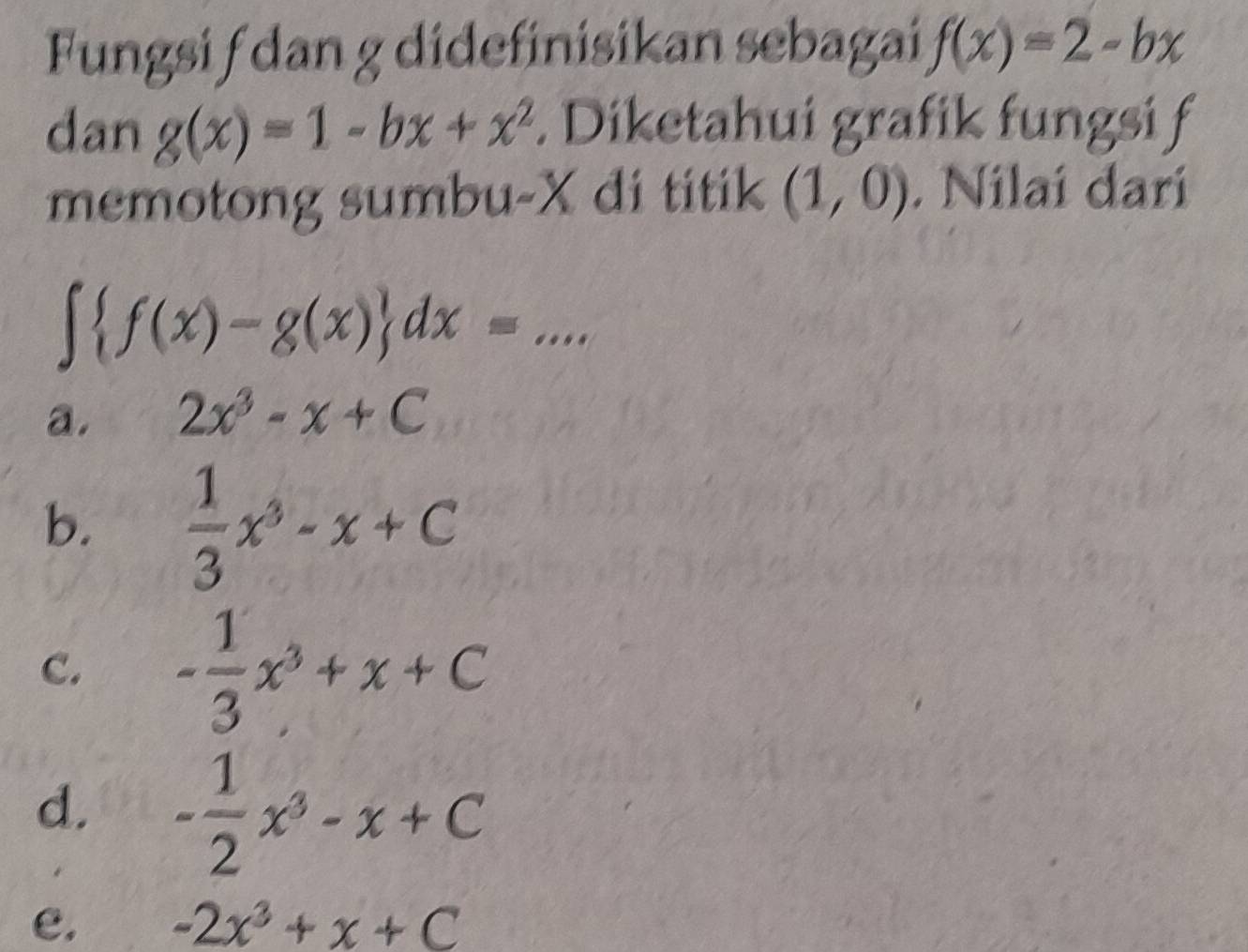 Fungsi f dan g didefinisikan sebagai f(x)=2-bx
dan g(x)=1-bx+x^2. Diketahui grafik fungsi f
memotong sumbu- X di titik (1,0). Nilai dari
∈t  f(x)-g(x) dx=. ...
a. 2x^3-x+C
b.  1/3 x^3-x+C
C. - 1/3 x^3+x+C
d. - 1/2 x^3-x+C
e. -2x^3+x+C