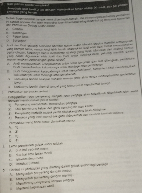 Soal pilihan ganda kompleks!
Jawablah soal berikul ini dengan memberikan tanda silang (x) pada dua (2) pilihan
jawaban yang benar!
1. Gobak Sodor memiliki banyak nama di berbagai daerah,. Hai ini meniunjukkan bahwa permainan
ini sangal populer dari telah menyebar luas di berbagai wilayah.berikut yg termasuk nama lain
dari Permainan Gobag Sodor adalah....
A. Galasin
B. Bentengan
C. Pagar Betis
D. Sororigan
2. Andi dan Budi sedang berlomba bermain gobak sodor. Mereka berdua memliki kemampuan
yang hampir sama, namun Andi lebih lincah, sedangkan Budi lebih kual. Untuk memenangkan
pertandingan, keduanya harus memikirkan strateq, yang tepat. Manakah dari strategi berikut
yang dapät digunakan oleh Andi dan Budi untuk meningkatkan peluang mereka dalam
memenangkan pertandingan gobak sodor?
A. Andi menggunakan kecepatannya untuk terus bergerak dan sulit ditangkap, sementara
Budi memanfaatkan kekuatannıya untuk menjaga area pertahanan.
B. Budi menggunakan kecepatannya untuk mengecoh lawan, sementara Andi memanfaatkan
kekuatannya untuk menjaga area pertahanan.
C. Keduanya berlari secepat mungkin menuju garis akhir tanpa memperhatikan pertahanan
lawan.
D. Keduanya berdiri diam di tempat yang sama untuk menghemat tenaga.
3. Perhatikan peraturan berikut !
Penggantian regu penyerang menjadi regu penjaga atau sebaliknya ditentukan oleh wasit
dengan membunyikan peluit setelah :
1) Penyerang menyentuh / menangkap penjaga
2) Kaki penyerang keluar dari garis samping kiri atau kanan
3) Penyerang berbalik masuk petak dibelakang yang telah dilaluinya
4) Penjaga yang telah menginjak garis didepannya dan menarik kembali kakinya;
Pemyataan yang tidak benar dtunjukkan nomor.....
A. 1)
B. 2)
C. 3)
D. 4)
4. Lama permainan gobak sodor adalah ....
A. dua kali sepuluh menit
B. dua kali lima belas menit
C. istirahat lima menit
D. istirahat 3 menit
5. Berikut ini perbuatan yang dilarang dalam gobak sodor bagi penjaga ....
A. Menyentuh penyerang dengan lembut
B. Menyentuh penyerang dengan meninju
C. Mendorong penyerang dengan sengaja
D. Mentaati keputusan wasit