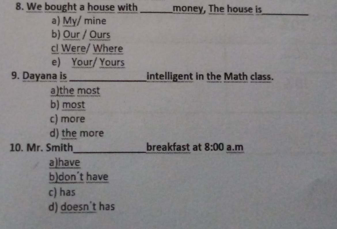 We bought a house with _money, The house is_
a) My/ mine
b) Our / Ours
cI Were/ Where
e) Your/ Yours
9. Dayana is _intelligent in the Math class.
a)the most
b) most
c) more
d) the more
10. Mr. Smith_ breakfast at 8:00 a.m
a)have
b)don´t have
c) has
d) doesn't has