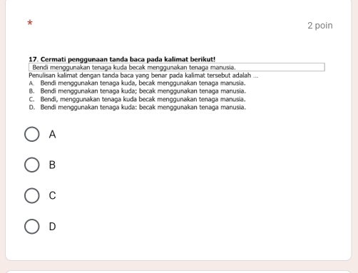 poin
17. Cermati penggunaan tanda baca pada kalimat berikut!
Bendi menggunakan tenaga kuda becak menggunakan tenaga manusia.
Penulisan kalimat dengan tanda baca yang benar pada kalimat tersebut adalah ...
A. Bendi menggunakan tenaga kuda, becak menggunakan tenaga manusia.
B. Bendi menggunakan tenaga kuda; becak menggunakan tenaga manusia.
C. Bendi, menggunakan tenaga kuda becak menggunakan tenaga manusia.
D. Bendi menggunakan tenaga kuda: becak menggunakan tenaga manusia.
A
B
C
D