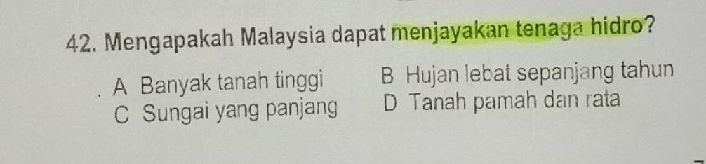 Mengapakah Malaysia dapat menjayakan tenaga hidro?
A Banyak tanah tinggi B Hujan lebat sepanjang tahun
C Sungai yang panjang D Tanah pamah dan rata