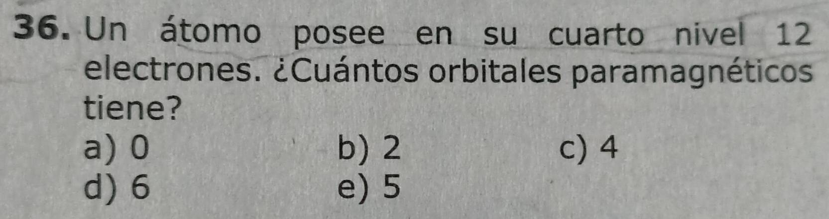 Un átomo posee en su cuarto nivel 12
electrones. ¿Cuántos orbitales paramagnéticos
tiene?
a) 0 b) 2 c) 4
d) 6 e) 5