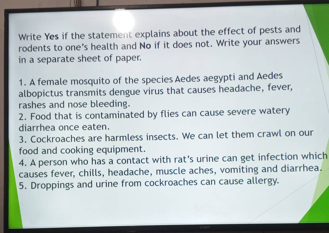 Write Yes if the statement explains about the effect of pests and 
rodents to one’s health and No if it does not. Write your answers 
in a separate sheet of paper. 
1. A female mosquito of the species Aedes aegypti and Aedes 
albopictus transmits dengue virus that causes headache, fever, 
rashes and nose bleeding. 
2. Food that is contaminated by flies can cause severe watery 
diarrhea once eaten. 
3. Cockroaches are harmless insects. We can let them crawl on our 
food and cooking equipment. 
4. A person who has a contact with rat’s urine can get infection which 
causes fever, chills, headache, muscle aches, vomiting and diarrhea. 
5. Droppings and urine from cockroaches can cause allergy.