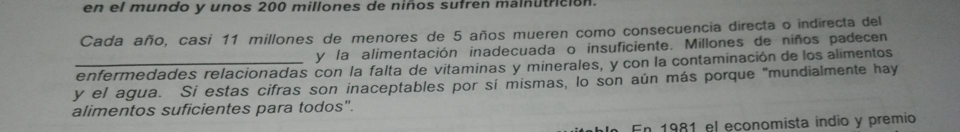 en el mundo y unos 200 millones de niños sufren malnutrición. 
Cada año, casi 11 millones de menores de 5 años mueren como consecuencia directa o indirecta del 
y la alimentación inadecuada o insuficiente. Millones de niños padecen 
enfermedades relacionadas con la falta de vitaminas y minerales, y con la contaminación de los alimentos 
y el agua. Si estas cifras son inaceptables por sí mismas, lo son aún más porque "mundialmente hay 
alimentos suficientes para todos". 
En 1981 el economista indio y premio