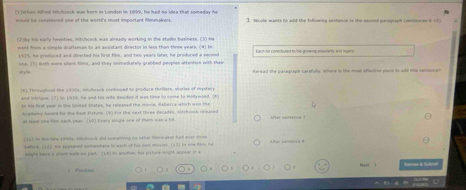 (1)When Alfred Hitchcock was born in London in 1899, he had no idea that someday he 
would be considered one of the world's most important filmmakers. 3. Nicole wants to add the following sentence to the second paragraph (sentences 6-10). 
(2)By his early twenties, Hitchcock was already working in the studio business. (3) He 
went from a simple draftsman to an assistant director in less than three years. (4) In Each hit contributed to his growing popularity and legacy 
1925, he produced and directed his first film, and two years later, he produced a second 
one. (5) Both were silent films, and they immediately grabbed peoples attention with their 
style. Reread the paragraph carefully. Where is the most effective place to add this sentence? 
(6) Throughout the 1930s, Hitchcock continued to produce thrillers, stories of mystery 
and intrigue. (7) In 1939, he and his wife decided it was time to come to Hollywood. (8) 
In his first year in the United States, he released the movie, Rebecca which won the 
Academy Award for the Best Picture. (9) For the next three decades, Hitchcock released 
at least one film each year. (10) Every single one of them was a hit. After sentence ? 
(11) In the late 1940s, Hitchcock did something no other filmmaker had ever done 
before. (12) He appeared somewhere in each of his own movies. (13) In one film, he After sentence 8
might have a silent walk-on part. (14) In another, his picture might appear in a 
Next > 
c Previous 2 3 Reviow & Submit