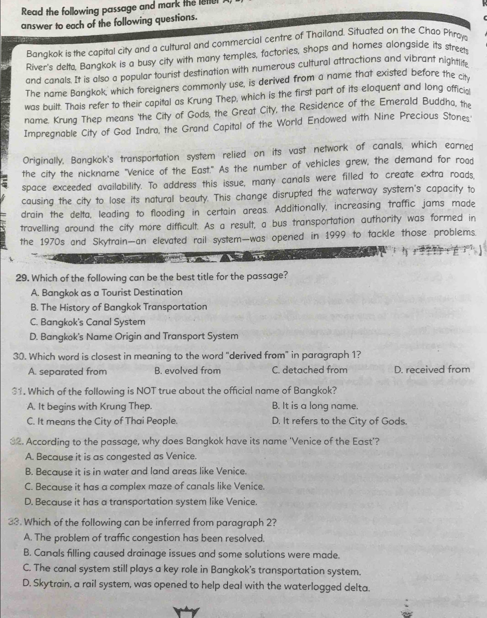 Read the following passage and mark the lettel
answer to each of the following questions.
Bangkok is the capital city and a cultural and commercial centre of Thailand. Situated on the Chao Phraya
River's delta, Bangkok is a busy city with many temples, factories, shops and homes alongside its streets
and canals. It is also a popular tourist destination with numerous cultural attractions and vibrant nightlife
The name Bangkok, which foreigners commonly use, is derived from a name that existed before the city
was built. Thais refer to their capital as Krung Thep, which is the first part of its eloquent and long official
name. Krung Thep means 'the City of Gods, the Great City, the Residence of the Emerald Buddha, the
Impregnable City of God Indra, the Grand Capital of the World Endowed with Nine Precious Stones.'
Originally, Bangkok's transportation system relied on its vast network of canals, which earned
the city the nickname "Venice of the East." As the number of vehicles grew, the demand for road
space exceeded availability. To address this issue, many canals were filled to create extra roads,
causing the city to lose its natural beauty. This change disrupted the waterway system's capacity to
drain the delta, leading to flooding in certain areas. Additionally, increasing traffic jams made
travelling around the city more difficult. As a result, a bus transportation authority was formed in
the 1970s and Skytrain—an elevated rail system—was opened in 1999 to tackle those problems.
         
29. Which of the following can be the best title for the passage?
A. Bangkok as a Tourist Destination
B. The History of Bangkok Transportation
C. Bangkok's Canal System
D. Bangkok's Name Origin and Transport System
30. Which word is closest in meaning to the word “derived from” in paragraph 1?
A. separated from B. evolved from C. detached from D. received from
31. Which of the following is NOT true about the official name of Bangkok?
A. It begins with Krung Thep. B. It is a long name.
C. It means the City of Thai People. D. It refers to the City of Gods.
32. According to the passage, why does Bangkok have its name ‘Venice of the East’?
A. Because it is as congested as Venice.
B. Because it is in water and land areas like Venice.
C. Because it has a complex maze of canals like Venice.
D. Because it has a transportation system like Venice.
33. Which of the following can be inferred from paragraph 2?
A. The problem of traffic congestion has been resolved.
B. Canals filling caused drainage issues and some solutions were made.
C. The canal system still plays a key role in Bangkok's transportation system.
D. Skytrain, a rail system, was opened to help deal with the waterlogged delta.