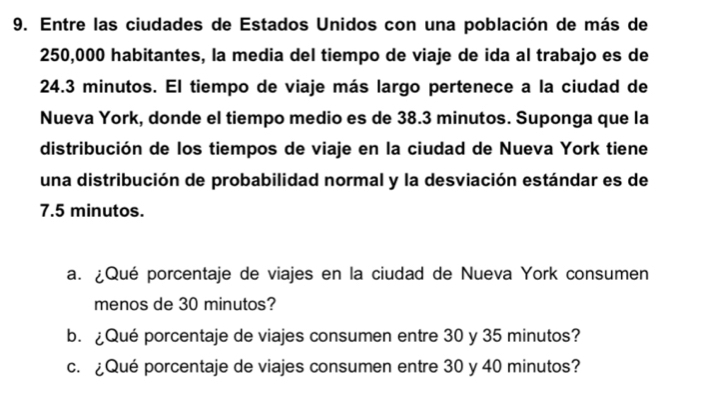 Entre las ciudades de Estados Unidos con una población de más de
250,000 habitantes, la media del tiempo de viaje de ida al trabajo es de
24.3 minutos. El tiempo de viaje más largo pertenece a la ciudad de 
Nueva York, donde el tiempo medio es de 38.3 minutos. Suponga que la 
distribución de los tiempos de viaje en la ciudad de Nueva York tiene 
una distribución de probabilidad normal y la desviación estándar es de
7.5 minutos. 
a. ¿Qué porcentaje de viajes en la ciudad de Nueva York consumen 
menos de 30 minutos? 
b. ¿Qué porcentaje de viajes consumen entre 30 y 35 minutos? 
c. ¿Qué porcentaje de viajes consumen entre 30 y 40 minutos?