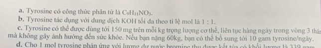 a. Tyrosine có công thức phân tử là C_9H_11NO_3.
b. Tyrosine tác dụng với dung dịch KOH tối đa theo tỉ lệ mol là 1:1.
c. Tyrosine có thể được dùng tới 150 mg trên mỗi kg trọng lượng cơ thể, liên tục hàng ngày trong vòng 3 thán
mà không gây ảnh hưởng đến sức khỏe. Nếu bạn nặng 60kg, bạn có thể bổ sung tới 10 gam tyrosine/ngày.
d. Cho I mol tyrosine phản ứng với lượng dự nước broming thu được kết tủa có khối lượng là 339 gam