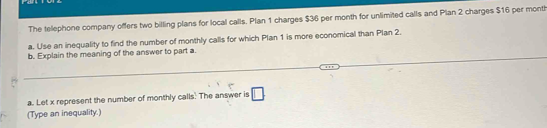 The telephone company offers two billing plans for local calls. Plan 1 charges $36 per month for unlimited calls and Plan 2 charges $16 per month
a. Use an inequality to find the number of monthly calls for which Plan 1 is more economical than Plan 2. 
b. Explain the meaning of the answer to part a. 
a. Let x represent the number of monthly calls. The answer is □. 
(Type an inequality.)