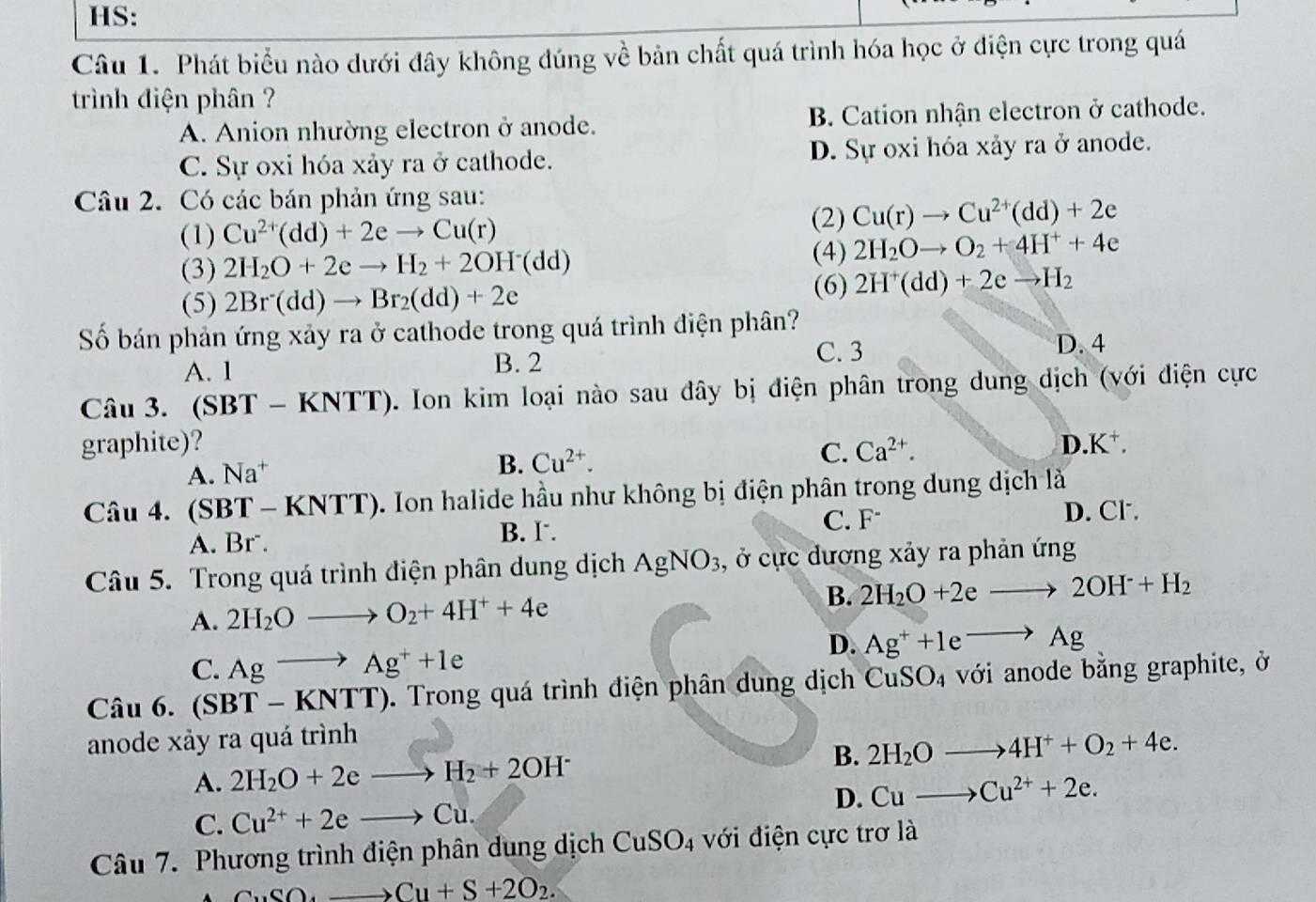 HS:
Câu 1. Phát biểu nào dưới đây không đúng về bản chất quá trình hóa học ở điện cực trong quá
trình điện phân ?
A. Anion nhường electron ở anode. B. Cation nhận electron ở cathode.
C. Sự oxi hóa xảy ra ở cathode. D. Sự oxi hóa xảy ra ở anode.
Câu 2. Có các bán phản ứng sau:
(1) Cu^(2+)(dd)+2eto Cu(r)
(2) Cu(r)to Cu^(2+)(dd)+2e
(4)
(3) 2H_2O+2eto H_2+2OH^-(dd) 2H_2Oto O_2+4H^++4e
(5) 2Br(dd)to Br_2(dd)+2e
(6) 2H^+(dd)+2eto H_2
Số bán phản ứng xảy ra ở cathode trong quá trình điện phân?
C. 3
A. 1 B. 2 D. 4
Câu 3. (SBT - KNTT). Ion kim loại nào sau đây bị điện phân trong dung dịch (với điện cực
graphite)? Ca^(2+). .K^+.
A. Na^+
B. Cu^(2+). C. D.
Câu 4. (SBT - KNTT). Ion halide hầu như không bị điện phân trong dung dịch là
D. Cl.
B. I.
A. Br⁻. C. F
Câu 5. Trong quá trình điện phân dung dịch AgNO_3 , ở cực dương xảy ra phản ứng
A. 2H_2Oto O_2+4H^++4e B. 2H_2O+2eto 2OH^-+H_2
D. Ag^++1eto Ag
C. Agto Ag^++1e
Câu 6. (SBT-KNTT). Trong quá trình điện phân dung dịch CuS SO_4 với anode bằng graphite, ở
anode xảy ra quá trình
A. 2H_2O+2eto H_2+2OH^- B. 2H_2Oto 4H^++O_2+4e.
C. Cu^(2+)+2eto Cu. D. Cuto Cu^(2+)+2e.
Câu 7. Phương trình điện phân dung dịch CuSO_4 với điện cực trơ là
CuSO_4to Cu+S+2O_2.