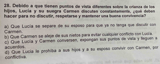 Debido a que tienen puntos de vista diferentes sobre la crianza de los
hijos, Lucía y su suegra Carmen discuten constantemente, ¿qué deben
hacer para no discutir, respetarse y mantener una buena convivencia?
a) Que Lucía se separe de su esposo para que ya no tenga que discutir con
Carmen
b) Que Carmen se aleje de sus nietos para evitar cualquier conflicto con Lucía.
c) Que Lucía y Carmen conversen, expongan sus puntos de vista y lleguen a
acuerdos.
d) Que Lucia le prohíba a sus hijos y a su esposo convivir con Carmen, por
conflictiva.