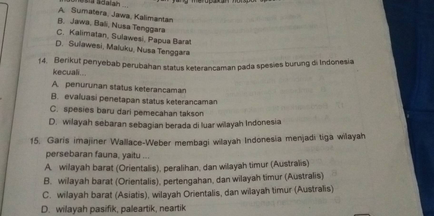 nesia adalah ...
A. Sumatera, Jawa, Kalimantan
B. Jawa, Bali, Nusa Tenggara
C. Kalimatan, Sulawesi, Papua Barat
D. Sulawesi, Maluku, Nusa Tenggara
14. Berikut penyebab perubahan status keterancaman pada spesies burung di Indonesia
kecuali...
A. penurunan status keterancaman
B. evaluasi penetapan status keterancaman
C. spesies baru dari pemecahan takson
D. wilayah sebaran sebagian berada di luar wilayah Indonesia
15. Garis imajiner Wallace-Weber membagi wilayah Indonesia menjadi tiga wilayah
persebaran fauna, yaitu ...
A. wilayah barat (Orientalis), peralihan, dan wilayah timur (Australis)
B. wilayah barat (Orientalis), pertengahan, dan wilayah timur (Australis)
C. wilayah barat (Asiatis), wilayah Orientalis, dan wilayah timur (Australis)
D. wilayah pasifik, paleartik, neartik