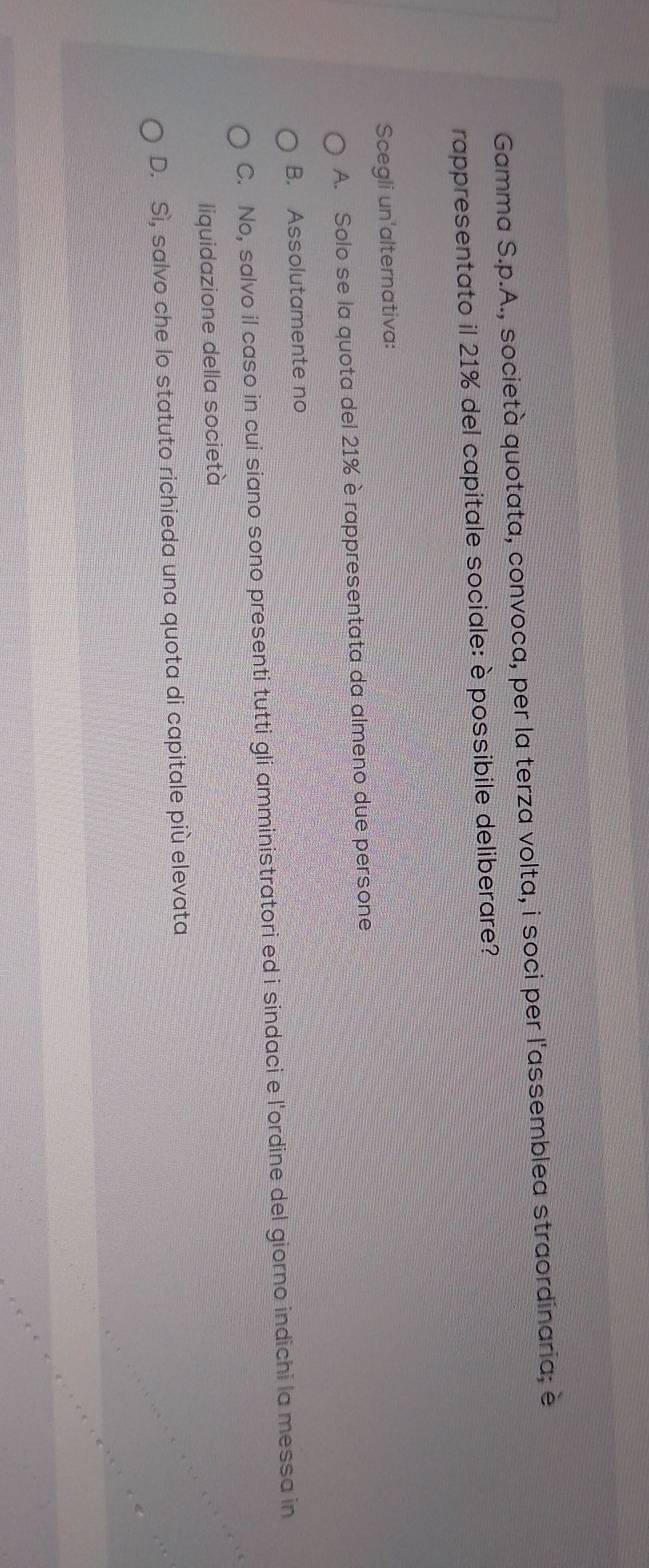 Gamma S.p.A., società quotata, convoca, per la terza volta, i soci per l'assemblea straordinaria; è
rappresentato il 21% del capitale sociale: è possibile deliberare?
Scegli un'alternativa:
A. Solo se la quota del 21% è rappresentata da almeno due persone
B. Assolutamente no
C. No, salvo il caso in cui siano sono presenti tutti gli amministratori ed i sindaci e l'ordine del giorno indichi la messa in
liquidazione della società
D. Sì, salvo che lo statuto richieda una quota di capitale più elevata