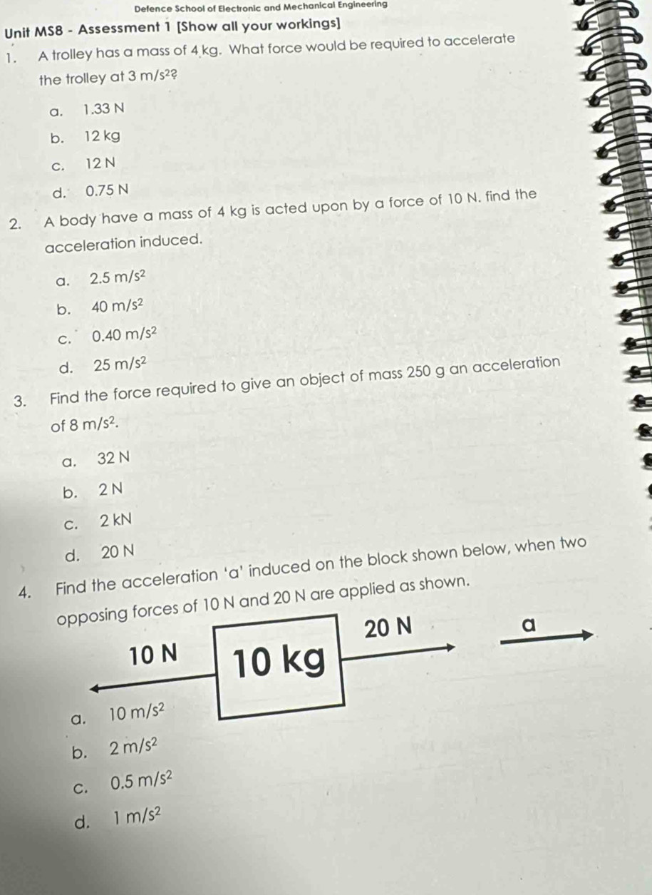 Defence School of Electronic and Mechanical Engineering
Unit MS8 - Assessment 1 [Show all your workings]
1. A trolley has a mass of 4 kg. What force would be required to accelerate
the trolley at 3m/s^2?
a. 1.33 N
b. 12 kg
c. 12 N
d. 0.75 N
2. A body have a mass of 4 kg is acted upon by a force of 10 N. find the
acceleration induced.
a. 2.5m/s^2
b. 40m/s^2
C. 0.40m/s^2
d. 25m/s^2
3. Find the force required to give an object of mass 250 g an acceleration
of 8m/s^2.
a. 32 N
b. 2 N
c. 2 kN
d. 20 N
4. Find the acceleration ‘a' induced on the block shown below, when two
opposing forces of 10 N and 20 N are applied as shown.
20 N a
10 N 10 kg
a. 10m/s^2
b. 2m/s^2
C. 0.5m/s^2
d. 1m/s^2